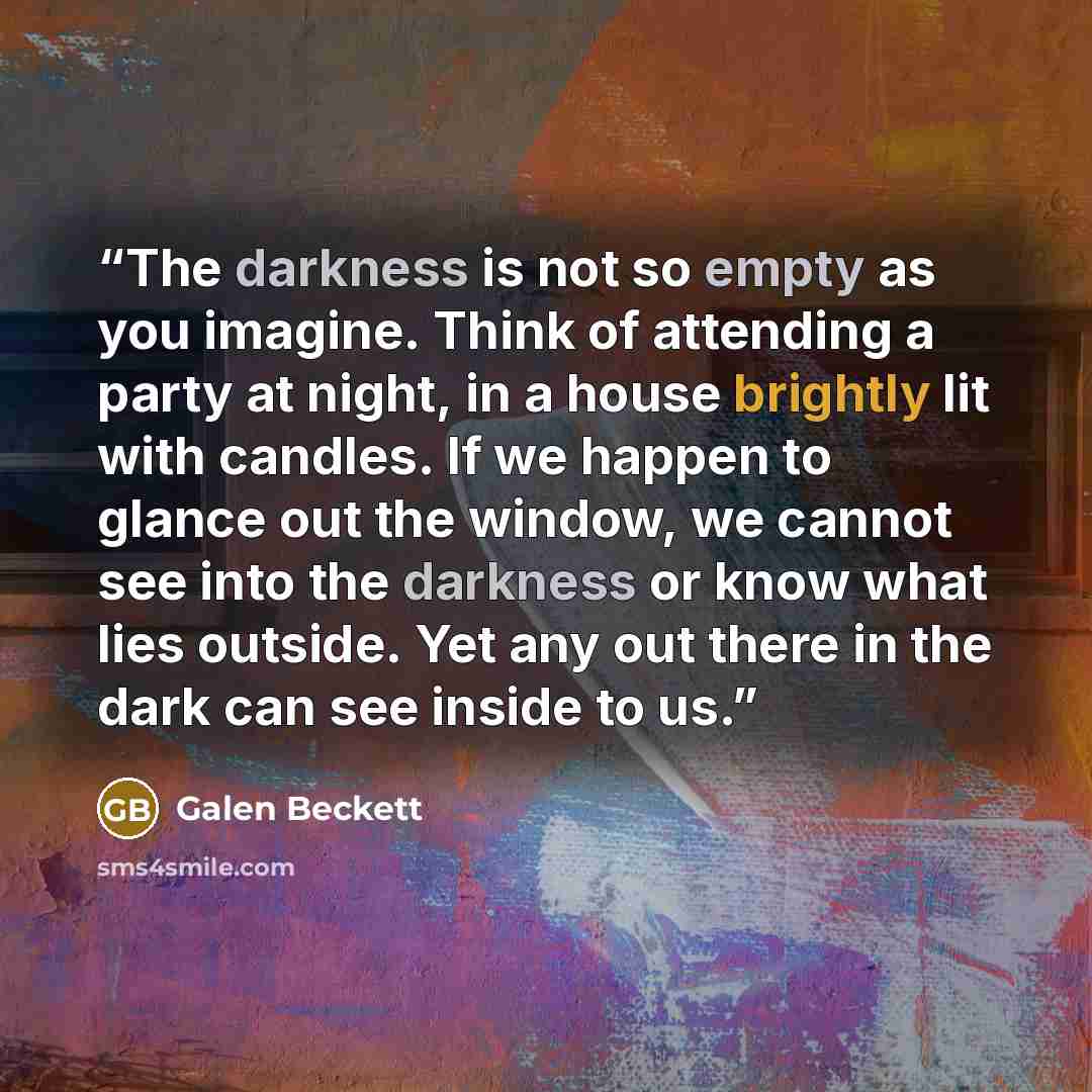 “The darkness is not so empty as you imagine. Think of attending a party at night, in a house brightly lit with candles. If we happen to glance out the window, we cannot see into the darkness or know what lies outside. Yet any out there in the dark can see inside to us.” quote by Galen Beckett