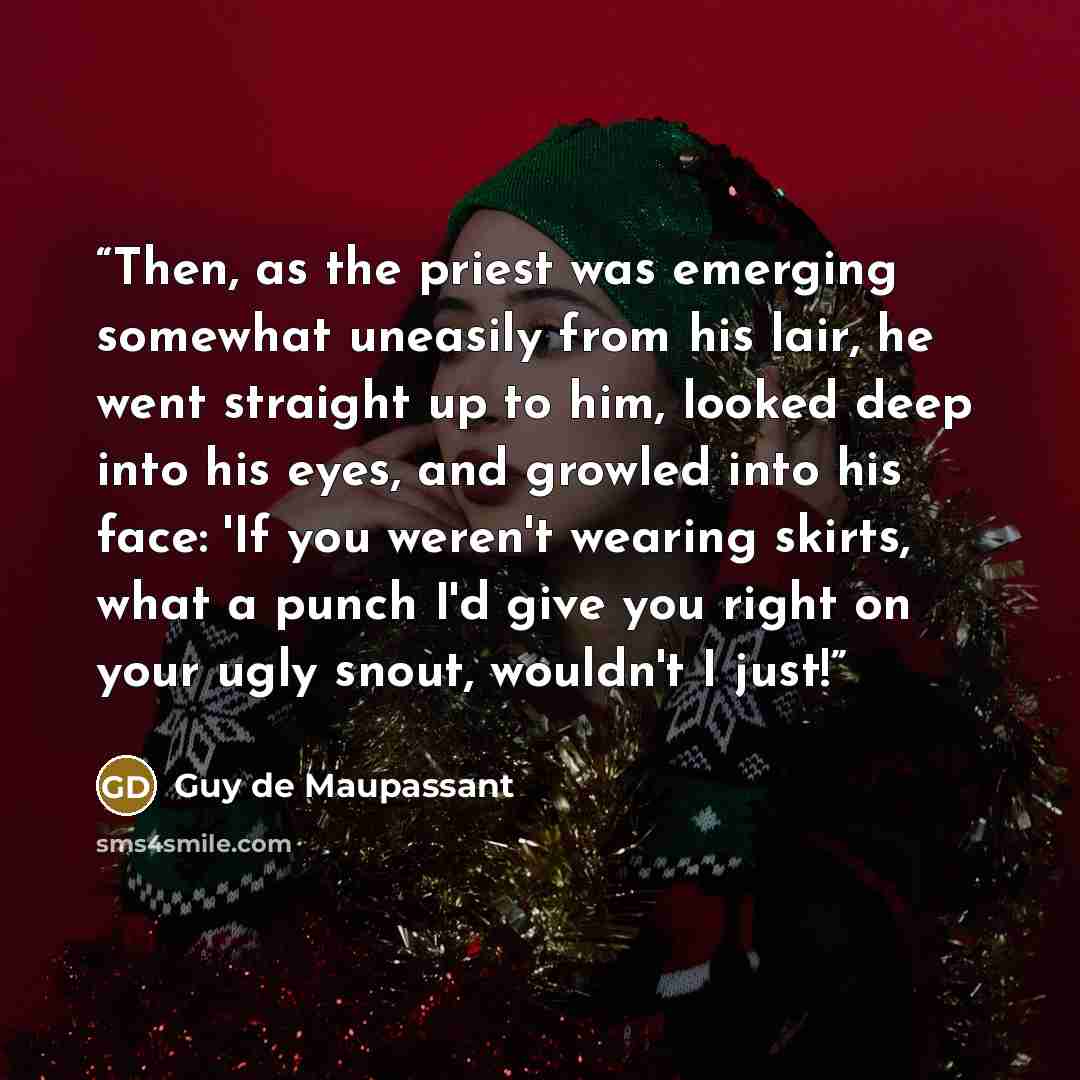 “Then, as the priest was emerging somewhat uneasily from his lair, he went straight up to him, looked deep into his eyes, and growled into his face: 'If you weren't wearing skirts, what a punch I'd give you right on your ugly snout, wouldn't I just!” quote by Guy de Maupassant