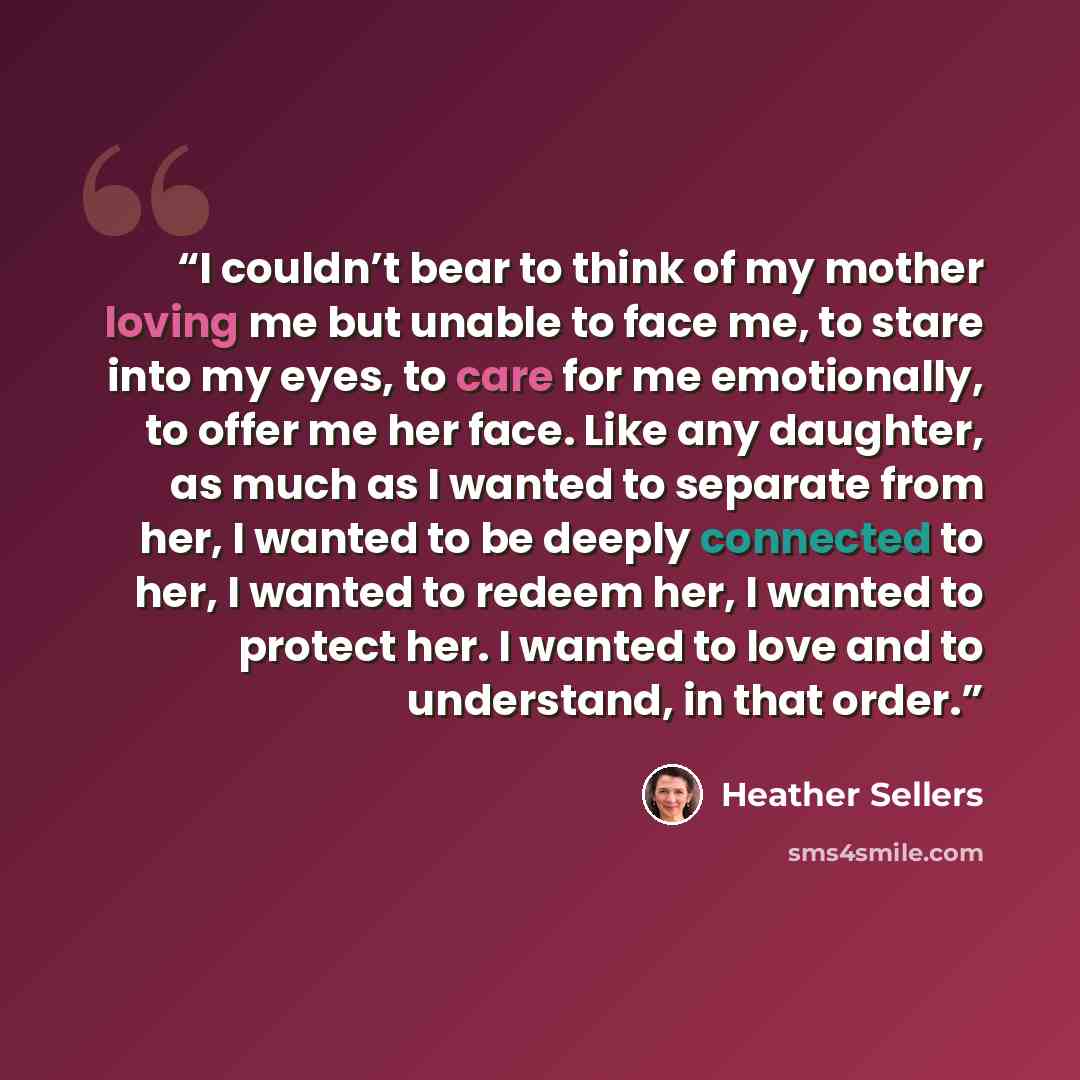 “I couldn’t bear to think of my mother loving me but unable to face me, to stare into my eyes, to care for me emotionally, to offer me her face. Like any daughter, as much as I wanted to separate from her, I wanted to be deeply connected to her, I wanted to redeem her, I wanted to protect her. I…” quote by Heather Sellers