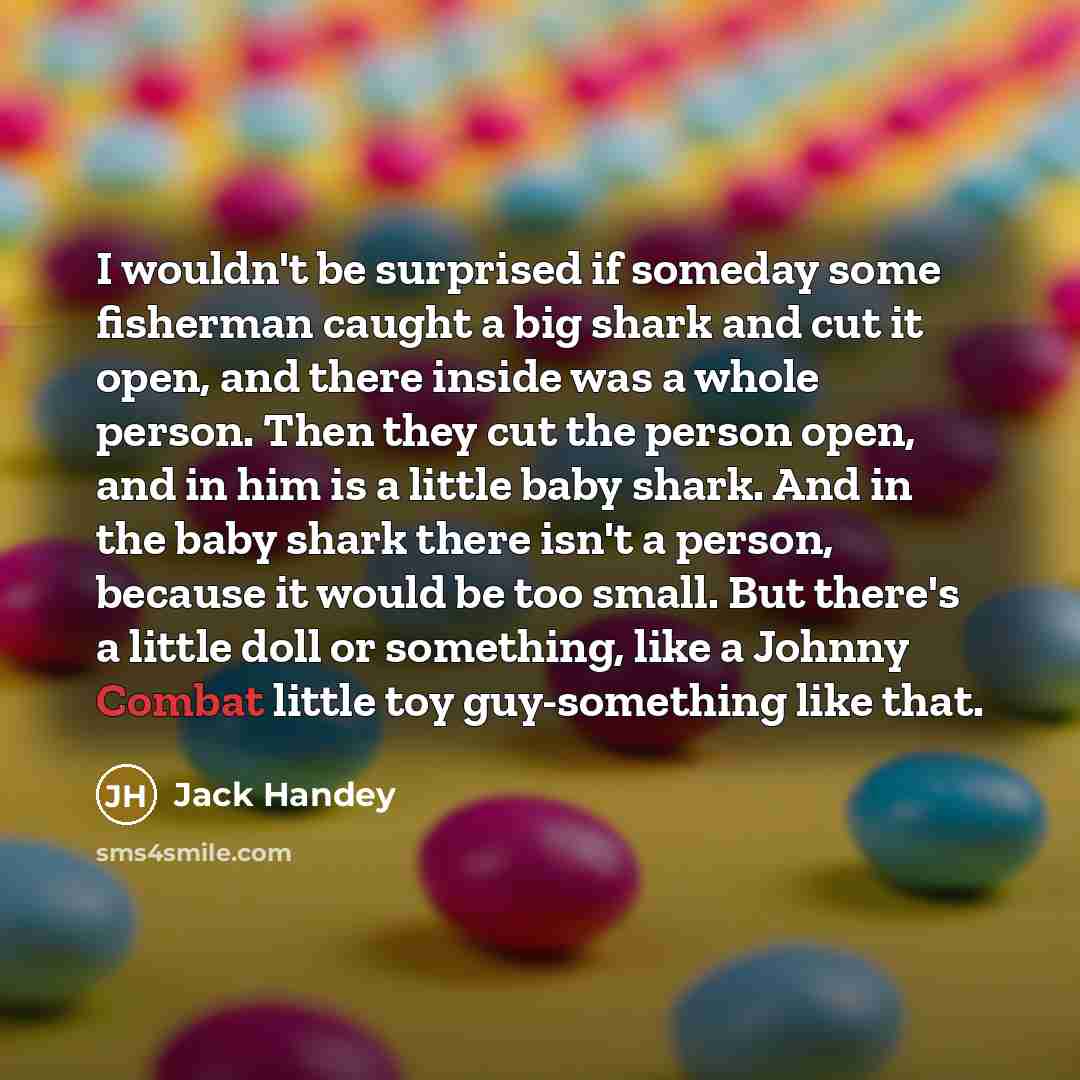 “I wouldn't be surprised if someday some fisherman caught a big shark and cut it open, and there inside was a whole person. Then they cut the person open, and in him is a little baby shark. And in the baby shark there isn't a person, because it would be too small. But there's a little doll or…” quote by Jack Handey