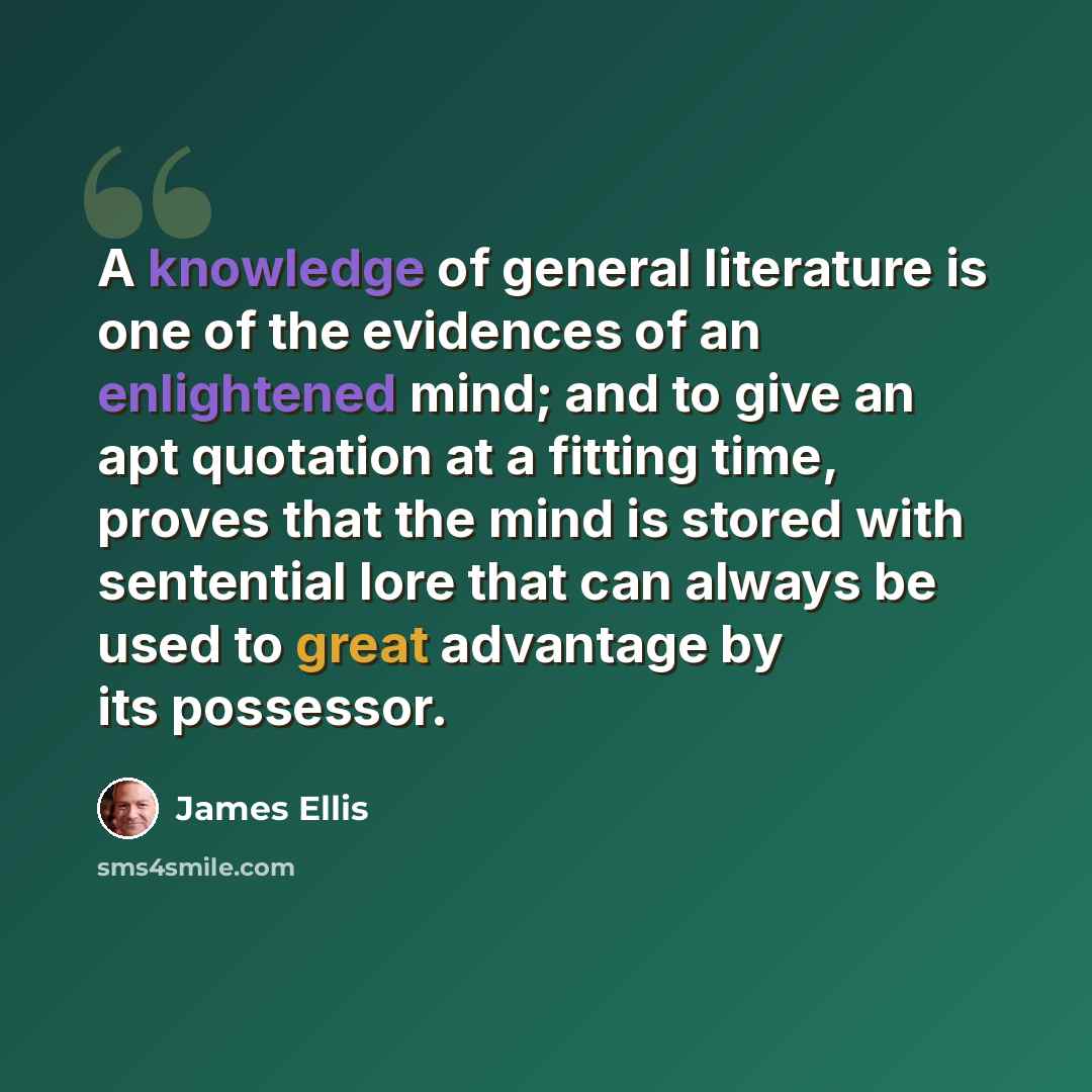 “A knowledge of general literature is one of the evidences of an enlightened mind; and to give an apt quotation at a fitting time, proves that the mind is stored with sentential lore that can always be used to great advantage by its possessor.” quote by James Ellis