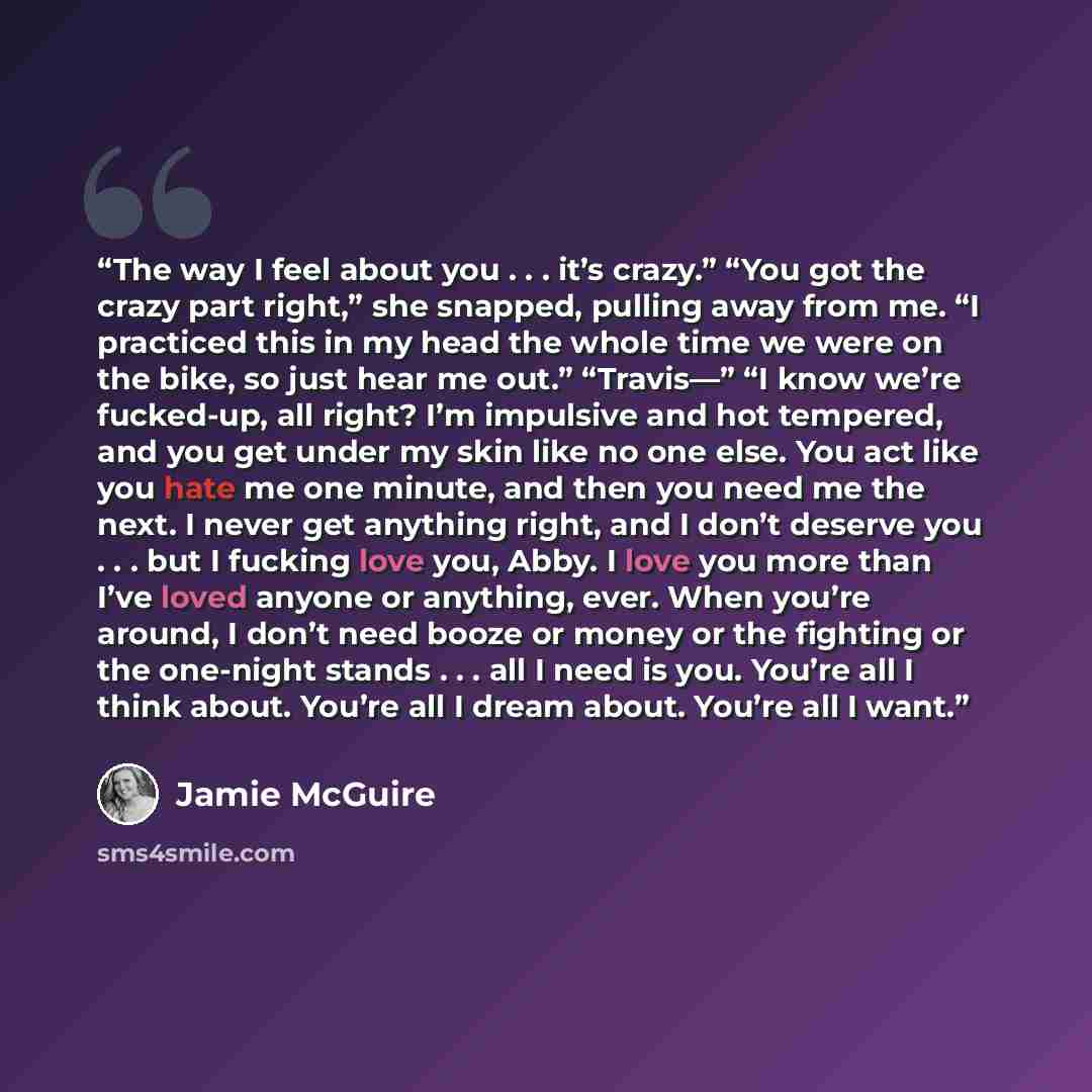 “The way I feel about you . . . it’s crazy.” “You got the crazy part right,” she snapped, pulling away from me. “I practiced this in my head the whole time we were on the bike, so just hear me out.” “Travis—” “I know we’re fucked-up, all right? I’m impulsive and hot tempered, and you get under my…” quote by Jamie McGuire