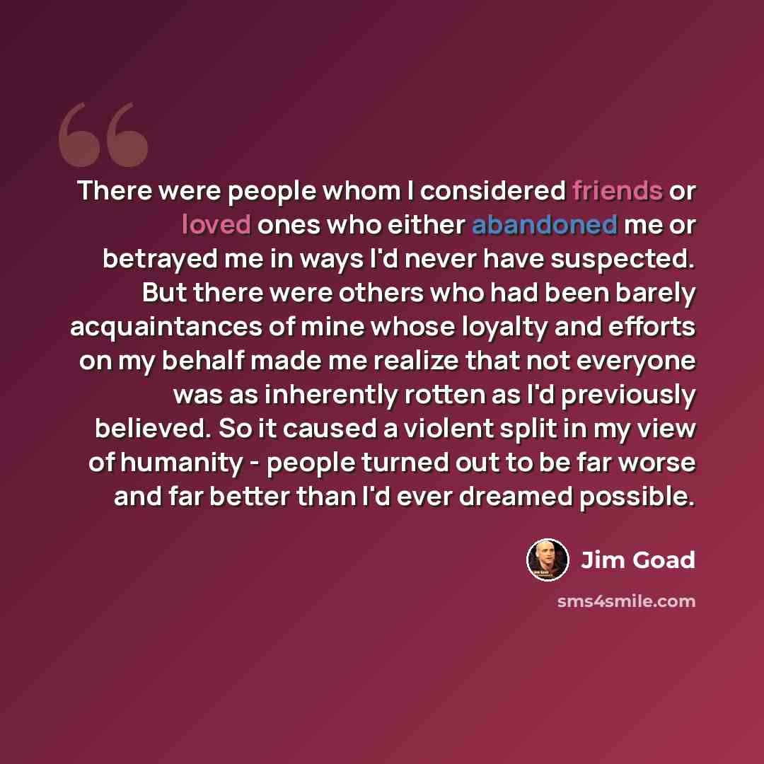 “There were people whom I considered friends or loved ones who either abandoned me or betrayed me in ways I'd never have suspected. But there were others who had been barely acquaintances of mine whose loyalty and efforts on my behalf made me realize that not everyone was as inherently rotten as…” quote by Jim Goad