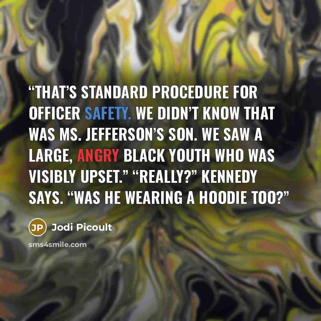 “That’s standard procedure for officer safety. We didn’t know that was Ms. Jefferson’s son. We saw a large, angry Black youth who was visibly upset.” “Really?” Kennedy says. “Was he wearing a hoodie too?” quote by Jodi Picoult