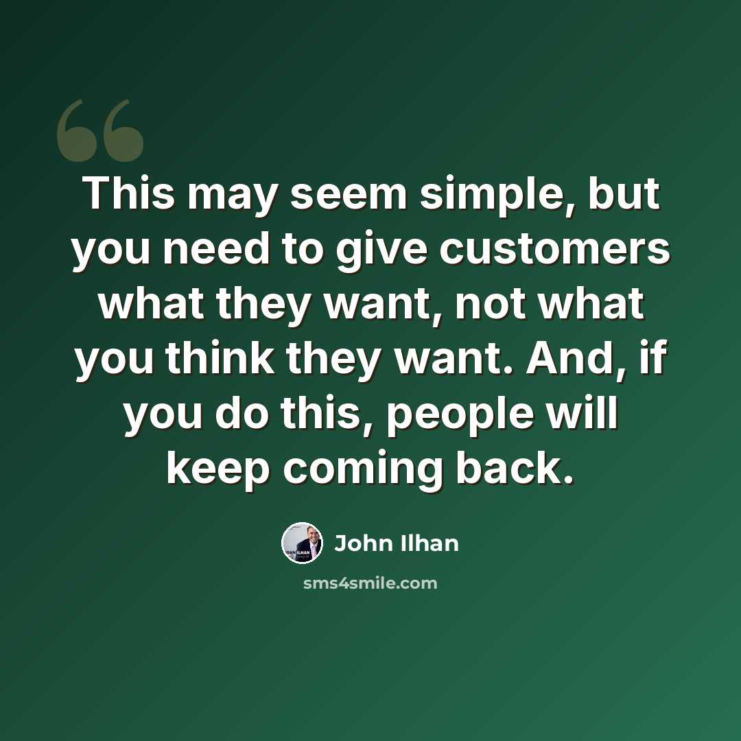 “This may seem simple, but you need to give customers what they want, not what you think they want. And, if you do this, people will keep coming back.” quote by John Ilhan