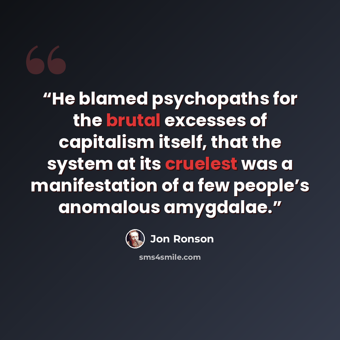 “He blamed psychopaths for the brutal excesses of capitalism itself, that the system at its cruelest was a manifestation of a few people’s anomalous amygdalae.” quote by Jon Ronson