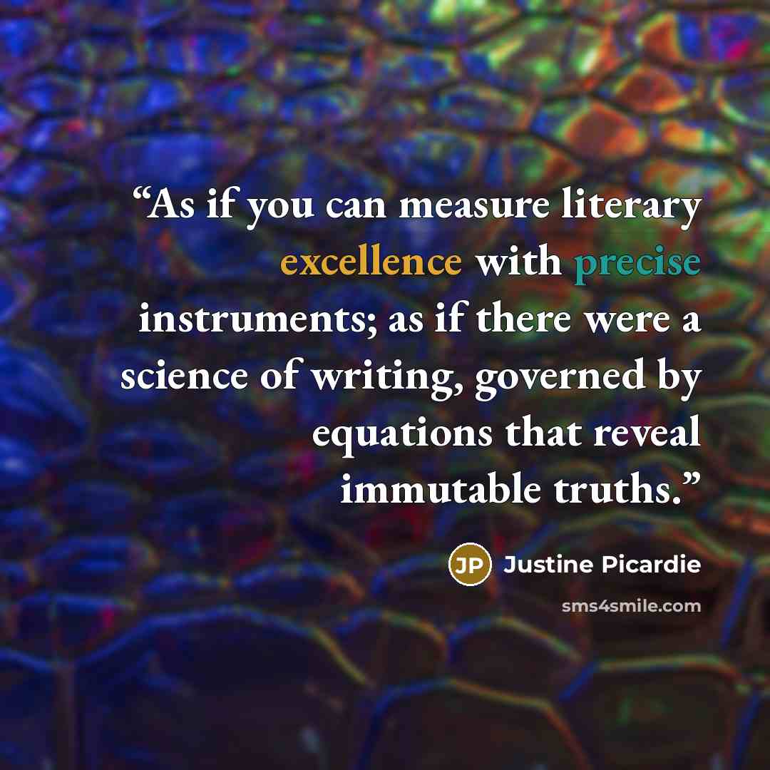 “As if you can measure literary excellence with precise instruments; as if there were a science of writing, governed by equations that reveal immutable truths.” quote by Justine Picardie