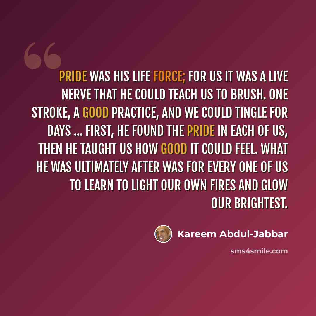 “Pride was his life force; for us it was a live nerve that he could teach us to brush. One stroke, a good practice, and we could tingle for days ... First, he found the pride in each of us, then he taught us how good it could feel. What he was ultimately after was for every one of us to learn to…” quote by Kareem Abdul-Jabbar