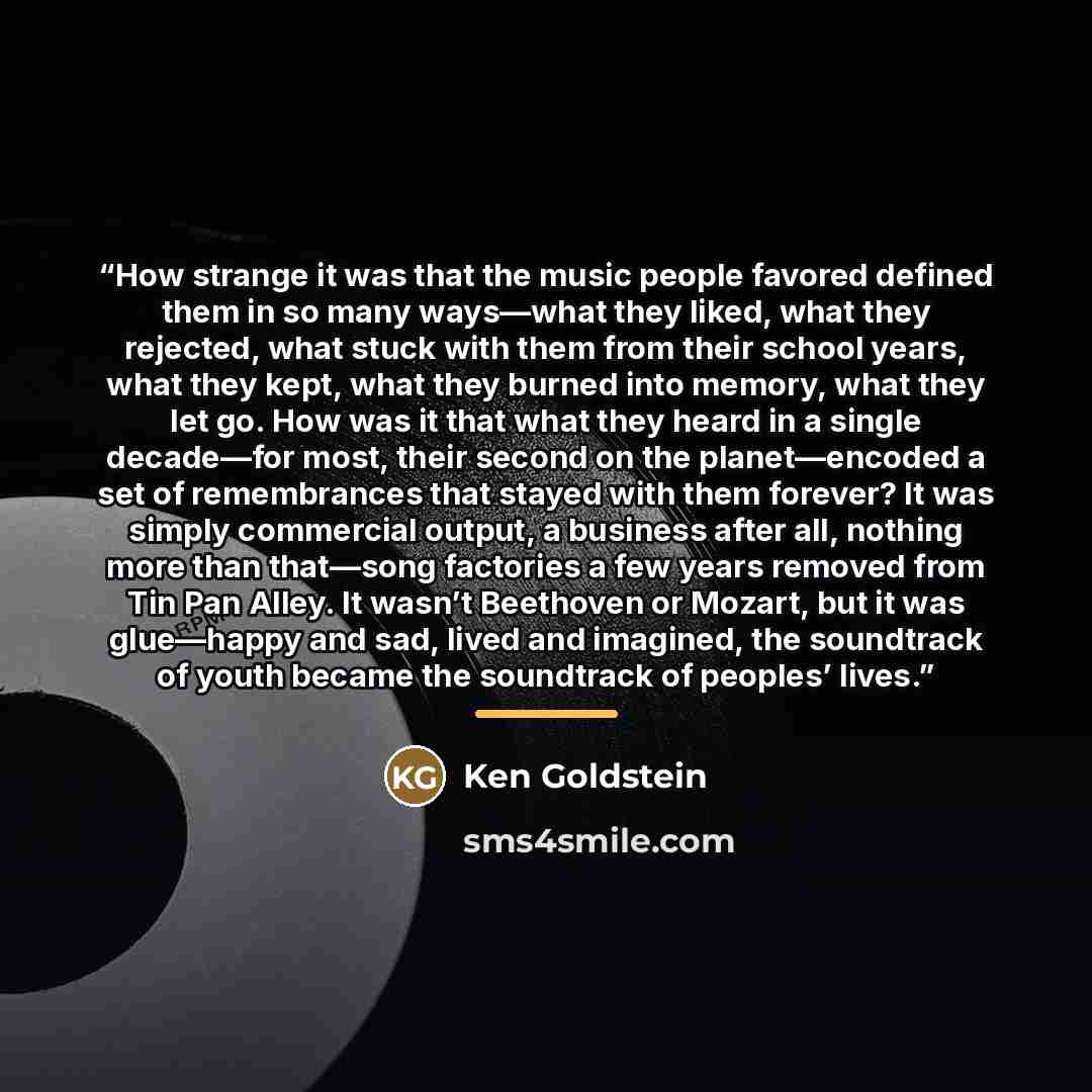 “How strange it was that the music people favored defined them in so many ways—what they liked, what they rejected, what stuck with them from their school years, what they kept, what they burned into memory, what they let go. How was it that what they heard in a single decade—for most, their second…” quote by Ken Goldstein
