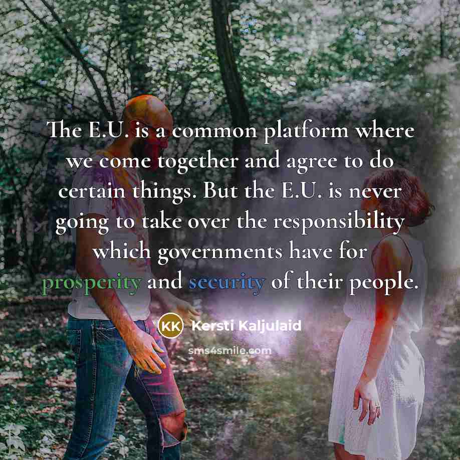 “The E.U. is a common platform where we come together and agree to do certain things. But the E.U. is never going to take over the responsibility which governments have for prosperity and security of their people.” quote by Kersti Kaljulaid