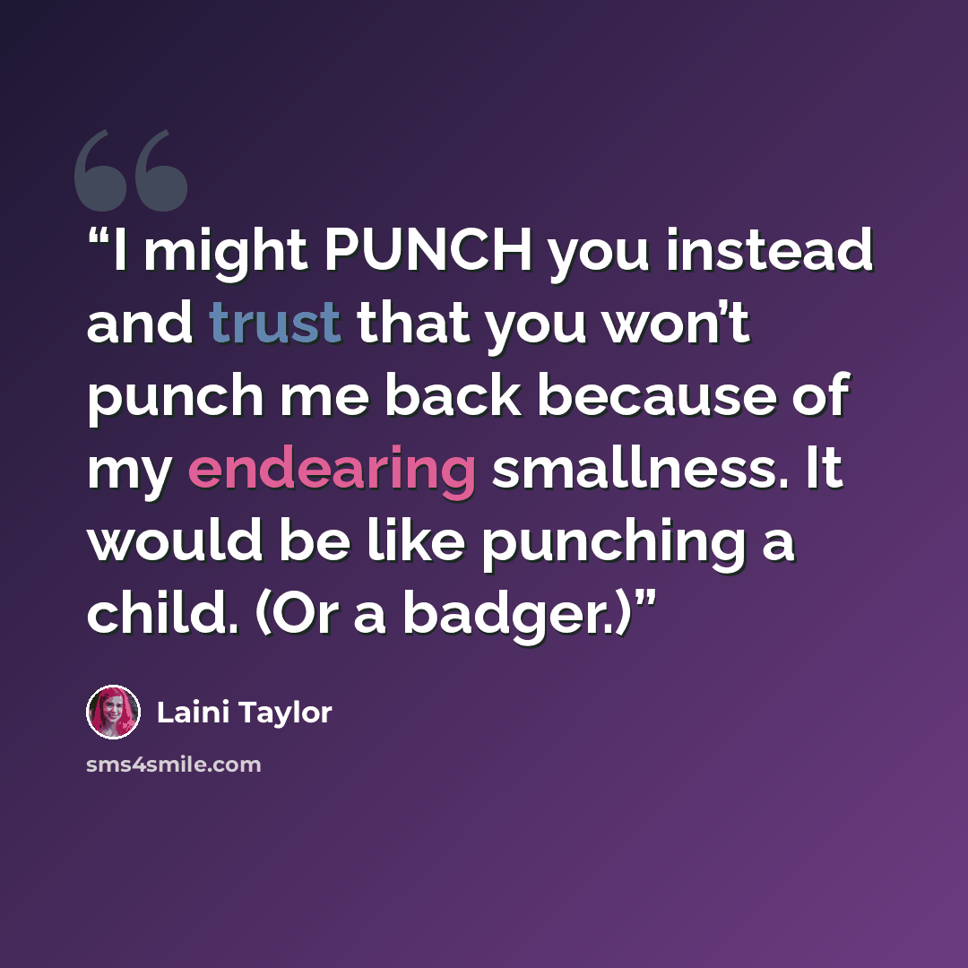 “I might PUNCH you instead and trust that you won’t punch me back because of my endearing smallness. It would be like punching a child. (Or a badger.)” quote by Laini Taylor