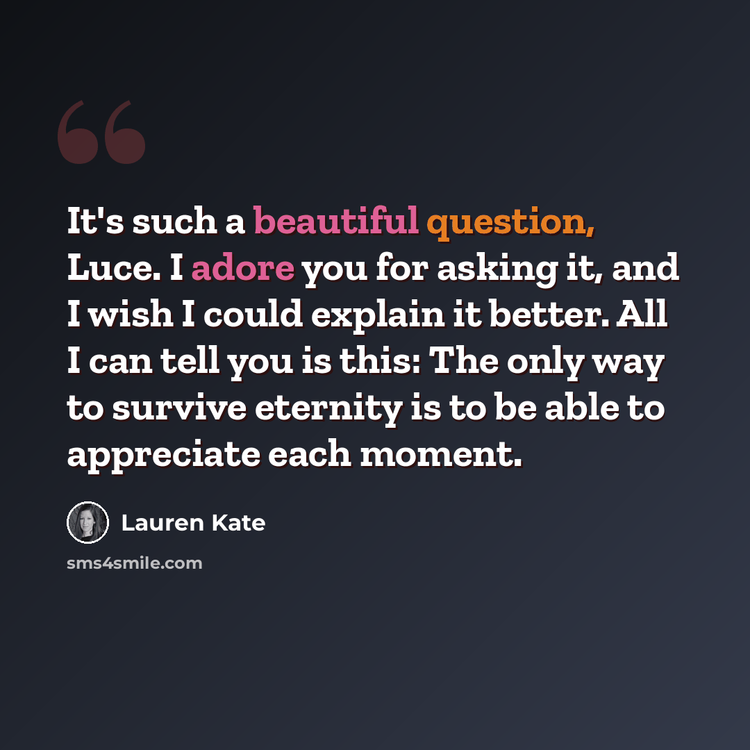 “It's such a beautiful question, Luce. I adore you for asking it, and I wish I could explain it better. All I can tell you is this: The only way to survive eternity is to be able to appreciate each moment.” quote by Lauren Kate