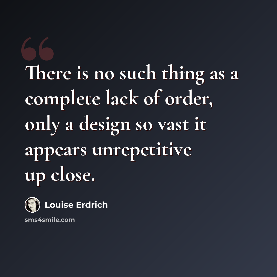 “There is no such thing as a complete lack of order, only a design so vast it appears unrepetitive up close.” quote by Louise Erdrich