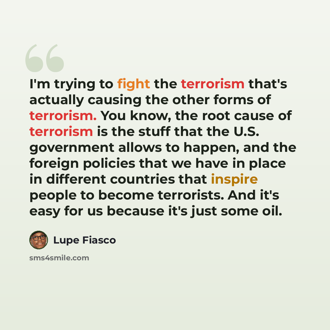 “I'm trying to fight the terrorism that's actually causing the other forms of terrorism. You know, the root cause of terrorism is the stuff that the U.S. government allows to happen, and the foreign policies that we have in place in different countries that inspire people to become terrorists. And…” quote by Lupe Fiasco