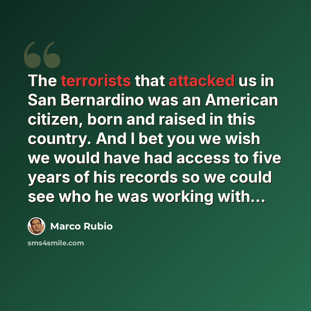 “The terrorists that attacked us in San Bernardino was an American citizen, born and raised in this country. And I bet you we wish we would have had access to five years of his records so we could see who he was working with...” quote by Marco Rubio