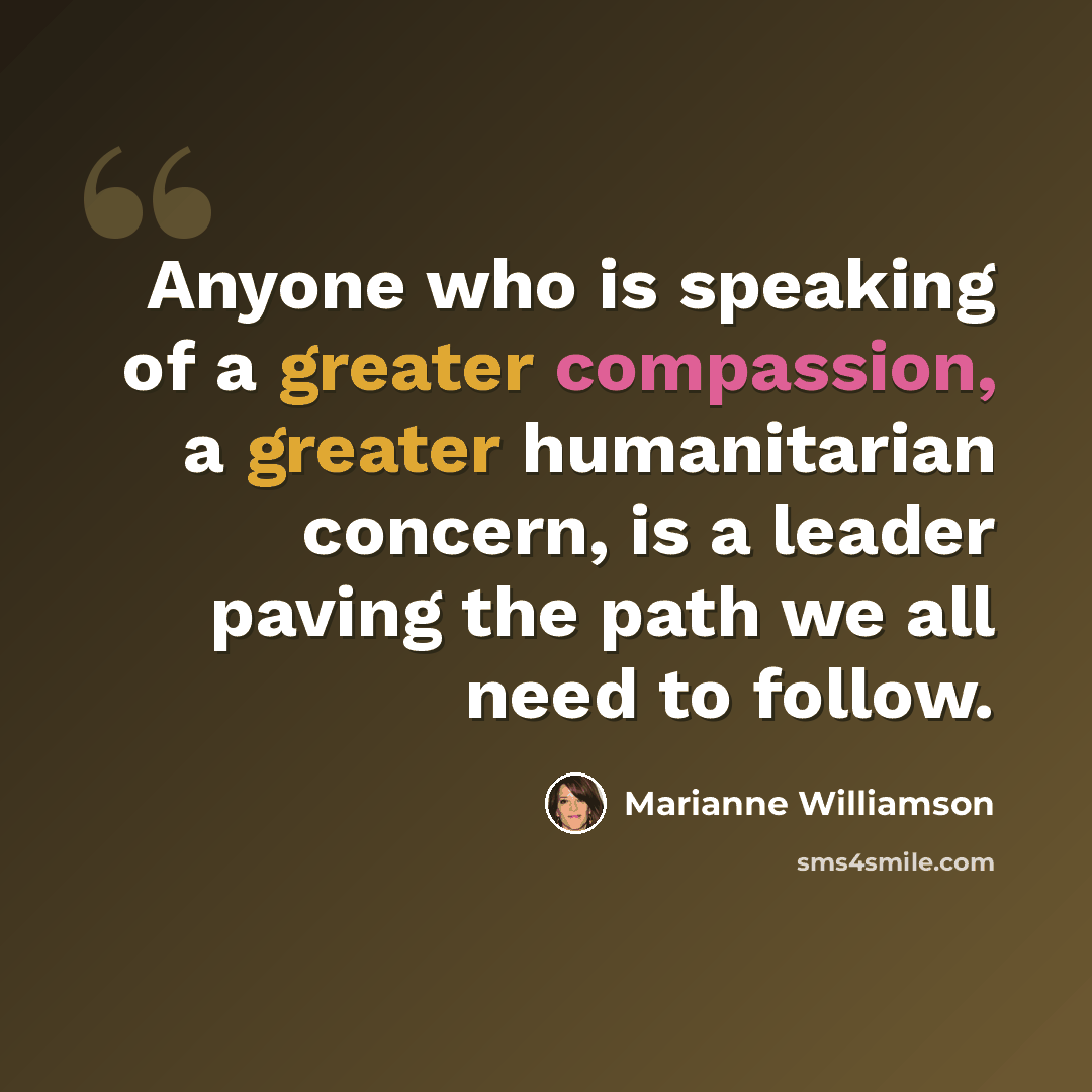 “Anyone who is speaking of a greater compassion, a greater humanitarian concern, is a leader paving the path we all need to follow.” quote by Marianne Williamson