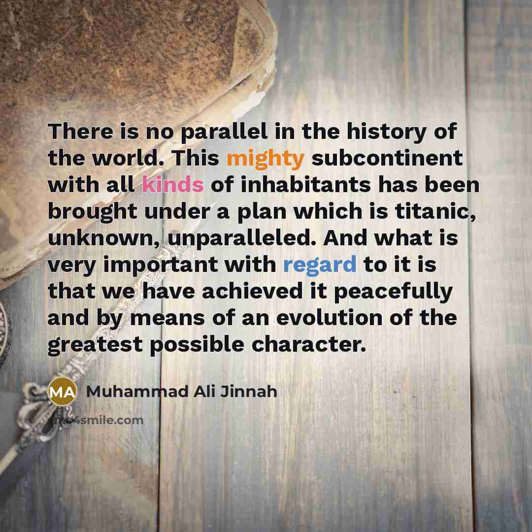“There is no parallel in the history of the world. This mighty subcontinent with all kinds of inhabitants has been brought under a plan which is titanic, unknown, unparalleled. And what is very important with regard to it is that we have achieved it peacefully and by means of an evolution of the…” quote by Muhammad Ali Jinnah