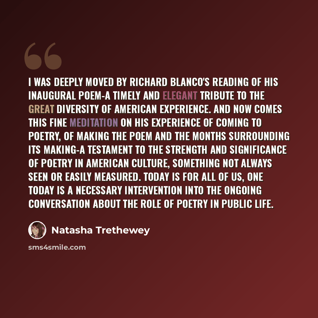 “I was deeply moved by Richard Blanco's reading of his inaugural poem-a timely and elegant tribute to the great diversity of American experience. And now comes this fine meditation on his experience of coming to poetry, of making the poem and the months surrounding its making-a testament to the…” quote by Natasha Trethewey