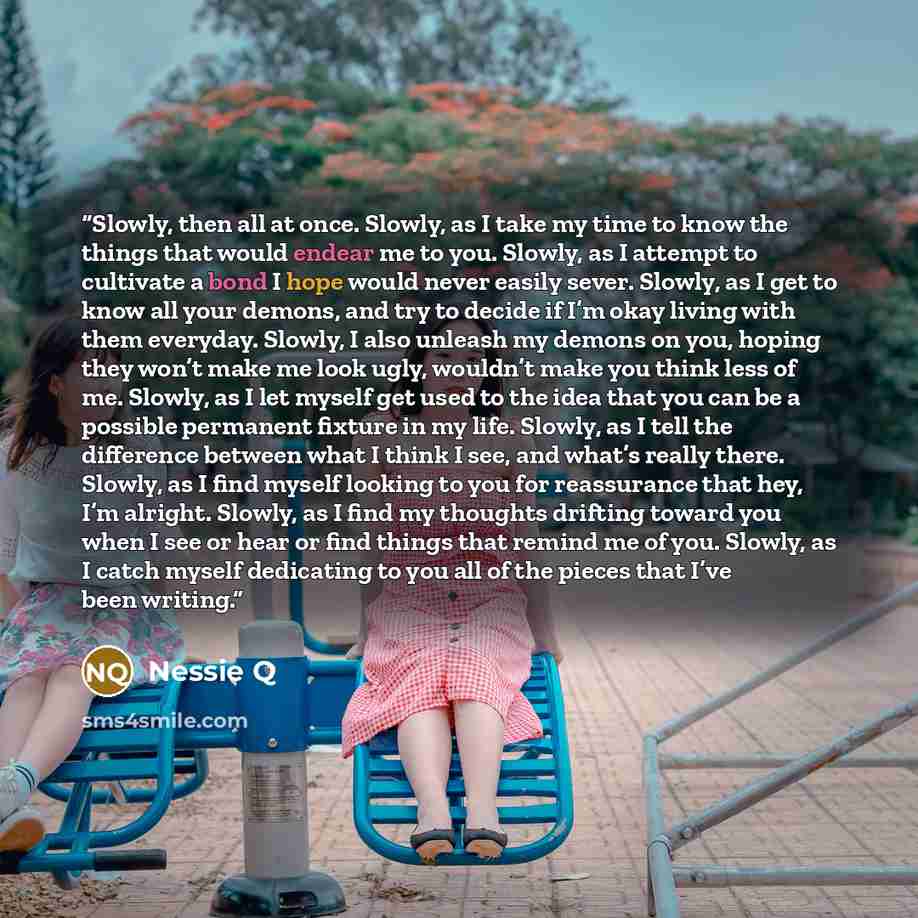 “Slowly, then all at once. Slowly, as I take my time to know the things that would endear me to you. Slowly, as I attempt to cultivate a bond I hope would never easily sever. Slowly, as I get to know all your demons, and try to decide if I’m okay living with them everyday. Slowly, I also unleash my…” quote by Nessie Q