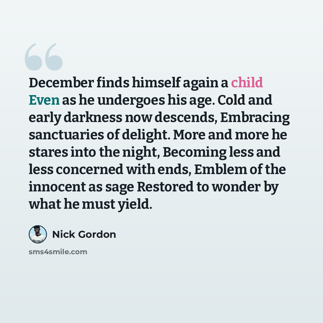 “December finds himself again a child Even as he undergoes his age. Cold and early darkness now descends, Embracing sanctuaries of delight. More and more he stares into the night, Becoming less and less concerned with ends, Emblem of the innocent as sage Restored to wonder by what he must yield.” quote by Nick Gordon