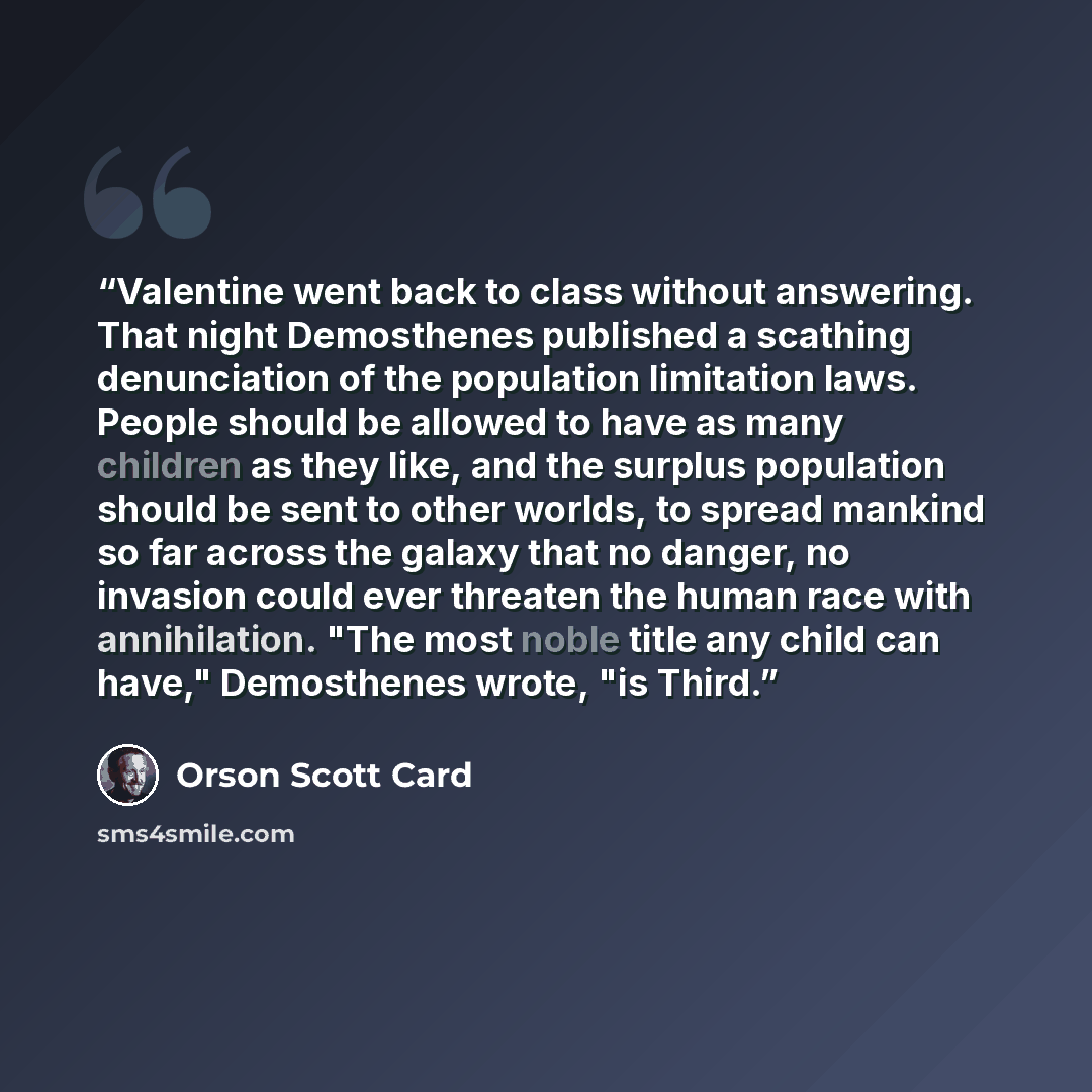 “Valentine went back to class without answering. That night Demosthenes published a scathing denunciation of the population limitation laws. People should be allowed to have as many children as they like, and the surplus population should be sent to other worlds, to spread mankind so far across the…” quote by Orson Scott Card