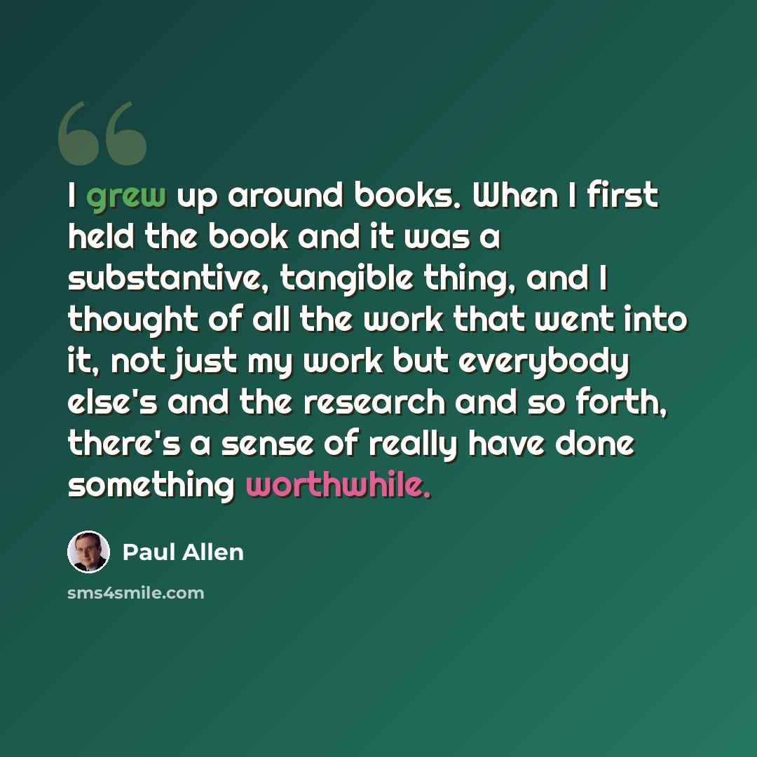 “I grew up around books. When I first held the book and it was a substantive, tangible thing, and I thought of all the work that went into it, not just my work but everybody else's and the research and so forth, there's a sense of really have done something worthwhile.” quote by Paul Allen