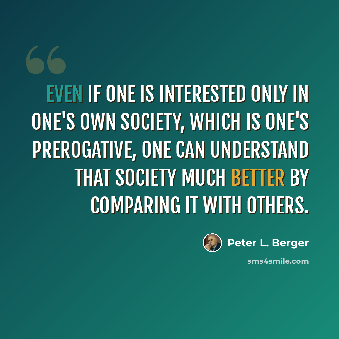 “Even if one is interested only in one's own society, which is one's prerogative, one can understand that society much better by comparing it with others.” quote by Peter L. Berger