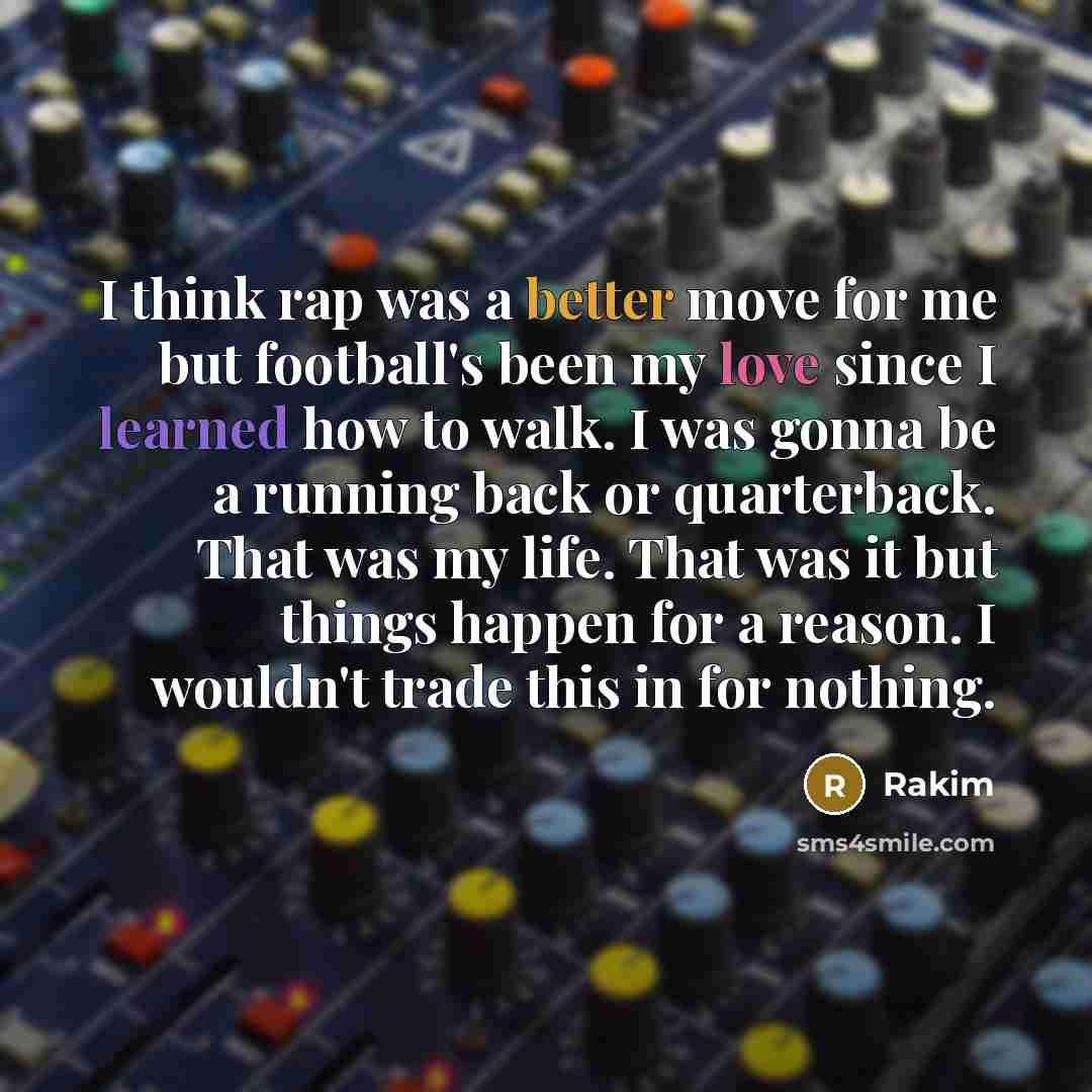 “I think rap was a better move for me but football's been my love since I learned how to walk. I was gonna be a running back or quarterback. That was my life. That was it but things happen for a reason. I wouldn't trade this in for nothing.” quote by Rakim