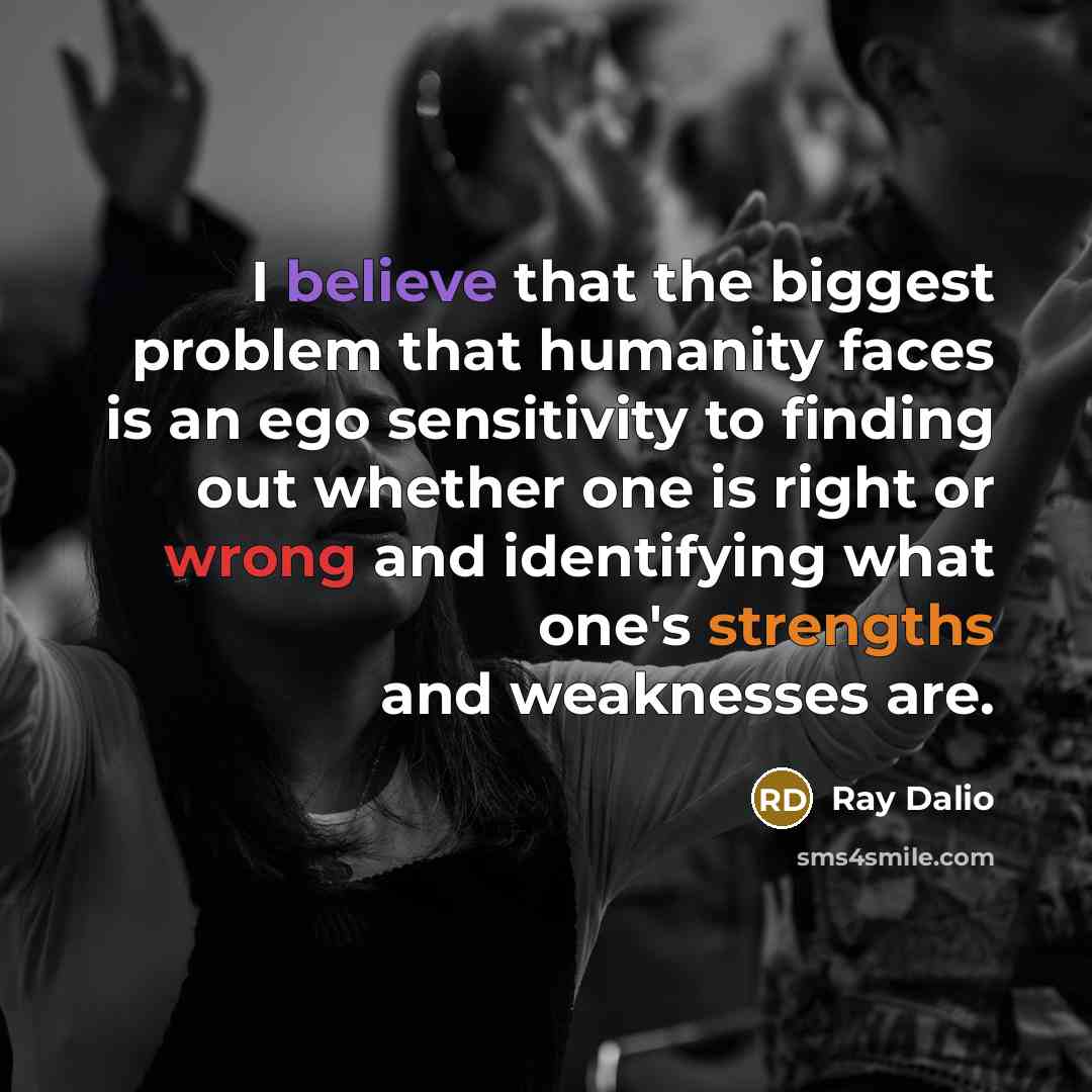 “I believe that the biggest problem that humanity faces is an ego sensitivity to finding out whether one is right or wrong and identifying what one's strengths and weaknesses are.” quote by Ray Dalio