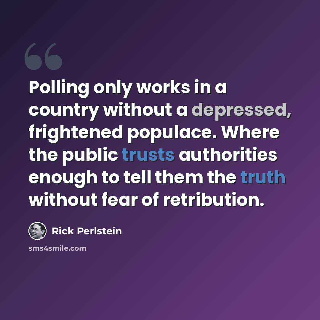 “Polling only works in a country without a depressed, frightened populace. Where the public trusts authorities enough to tell them the truth without fear of retribution.” quote by Rick Perlstein