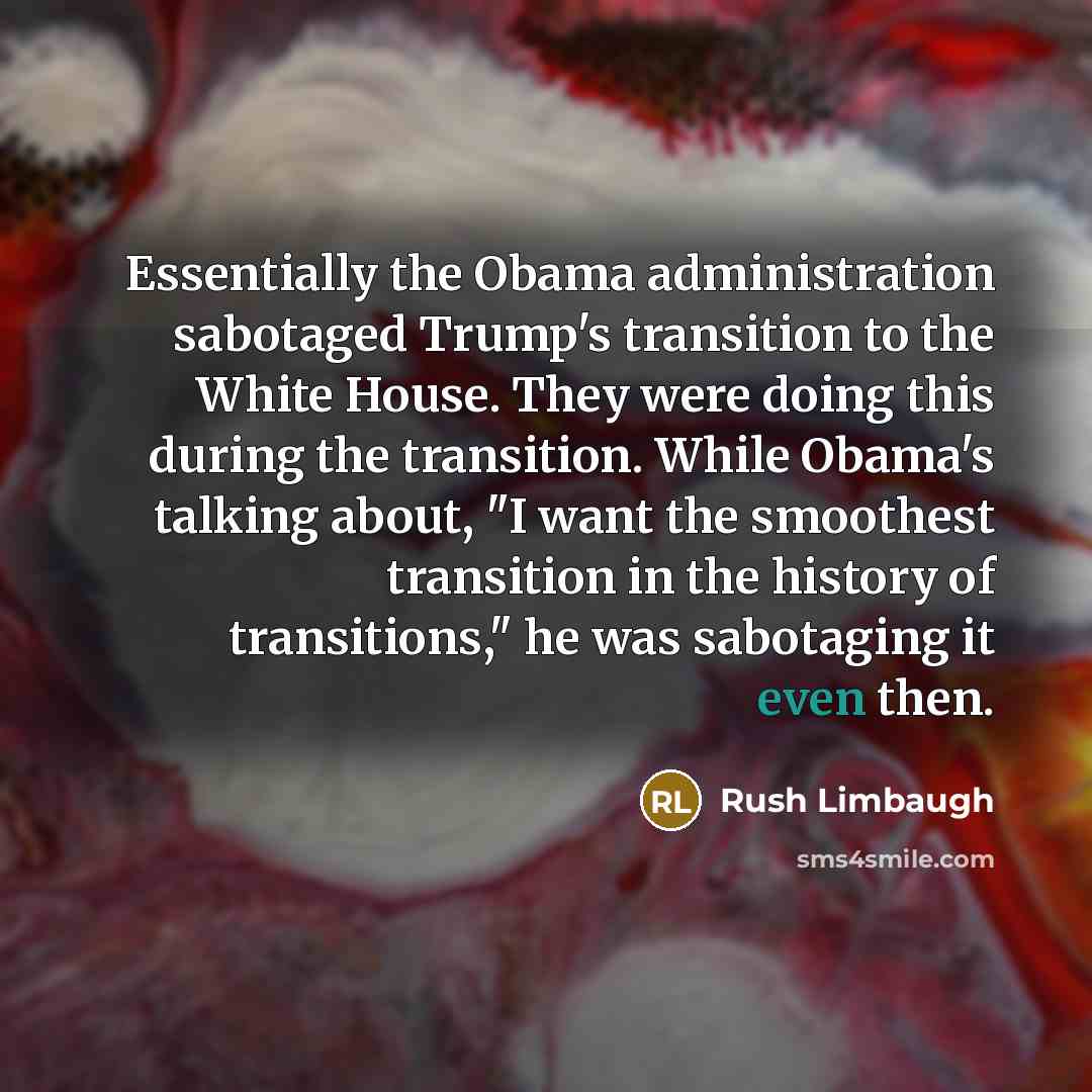 “Essentially the Obama administration sabotaged Trump's transition to the White House. They were doing this during the transition. While Obama's talking about, "I want the smoothest transition in the history of transitions," he was sabotaging it even then.” quote by Rush Limbaugh