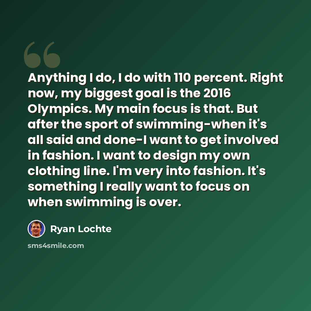 “Anything I do, I do with 110 percent. Right now, my biggest goal is the 2016 Olympics. My main focus is that. But after the sport of swimming-when it's all said and done-I want to get involved in fashion. I want to design my own clothing line. I'm very into fashion. It's something I really want to…” quote by Ryan Lochte