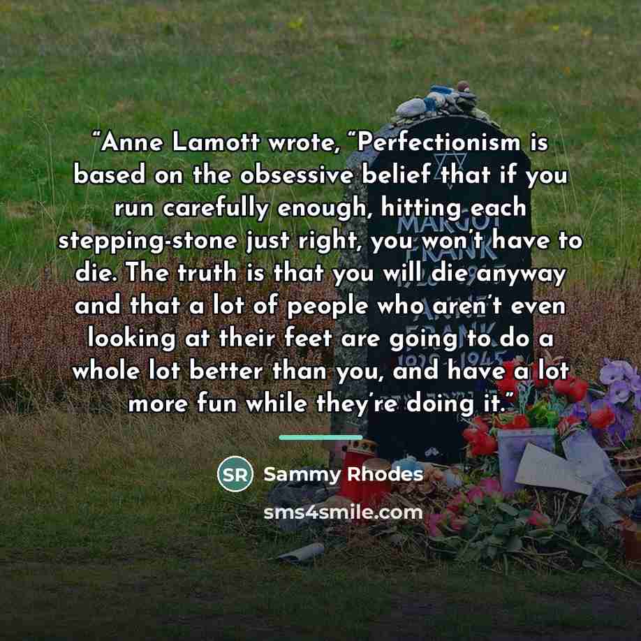 “Anne Lamott wrote, “Perfectionism is based on the obsessive belief that if you run carefully enough, hitting each stepping-stone just right, you won’t have to die. The truth is that you will die anyway and that a lot of people who aren’t even looking at their feet are going to do a whole lot…” quote by Sammy Rhodes