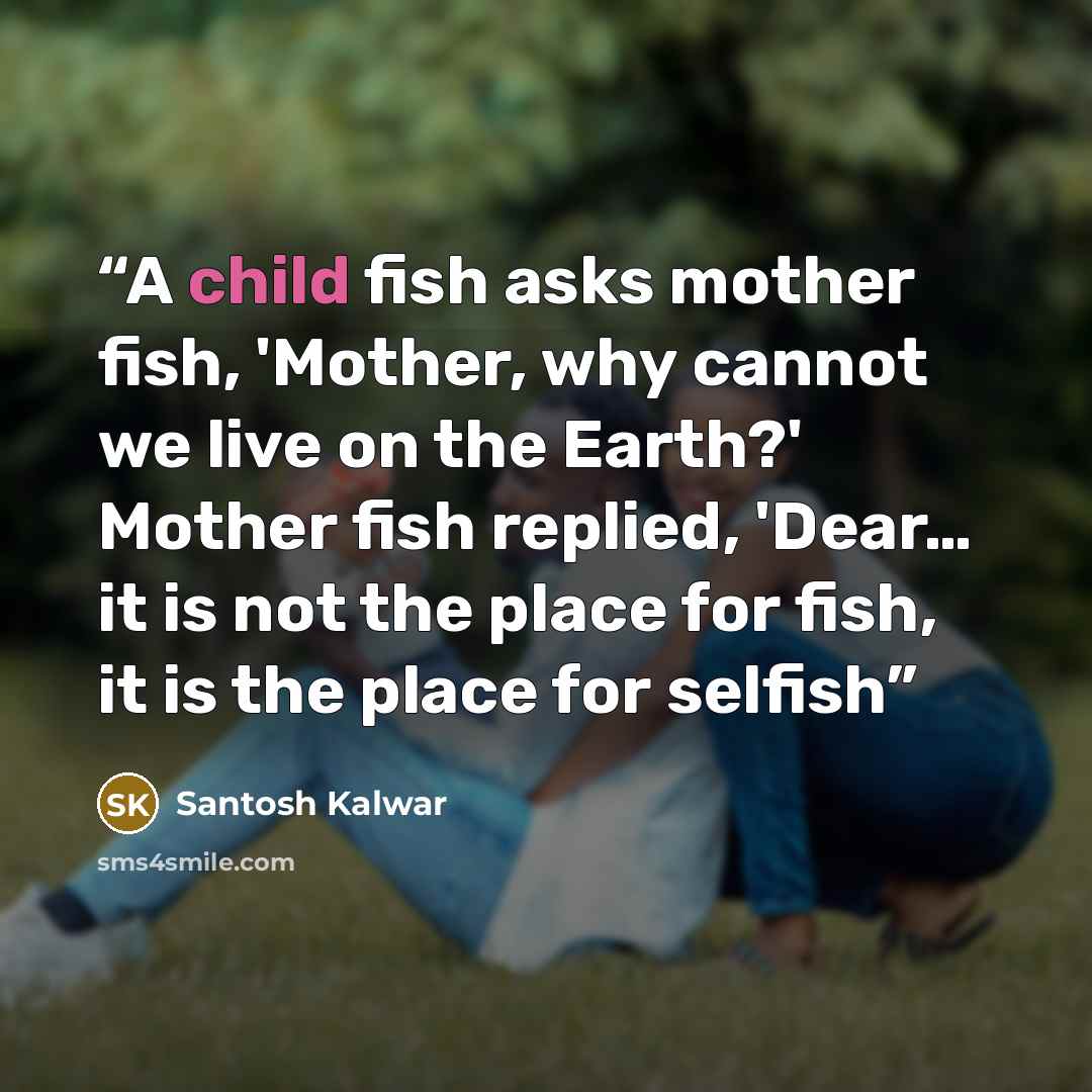 “A child fish asks mother fish, 'Mother, why cannot we live on the Earth?' Mother fish replied, 'Dear… it is not the place for fish, it is the place for selfish” quote by Santosh Kalwar