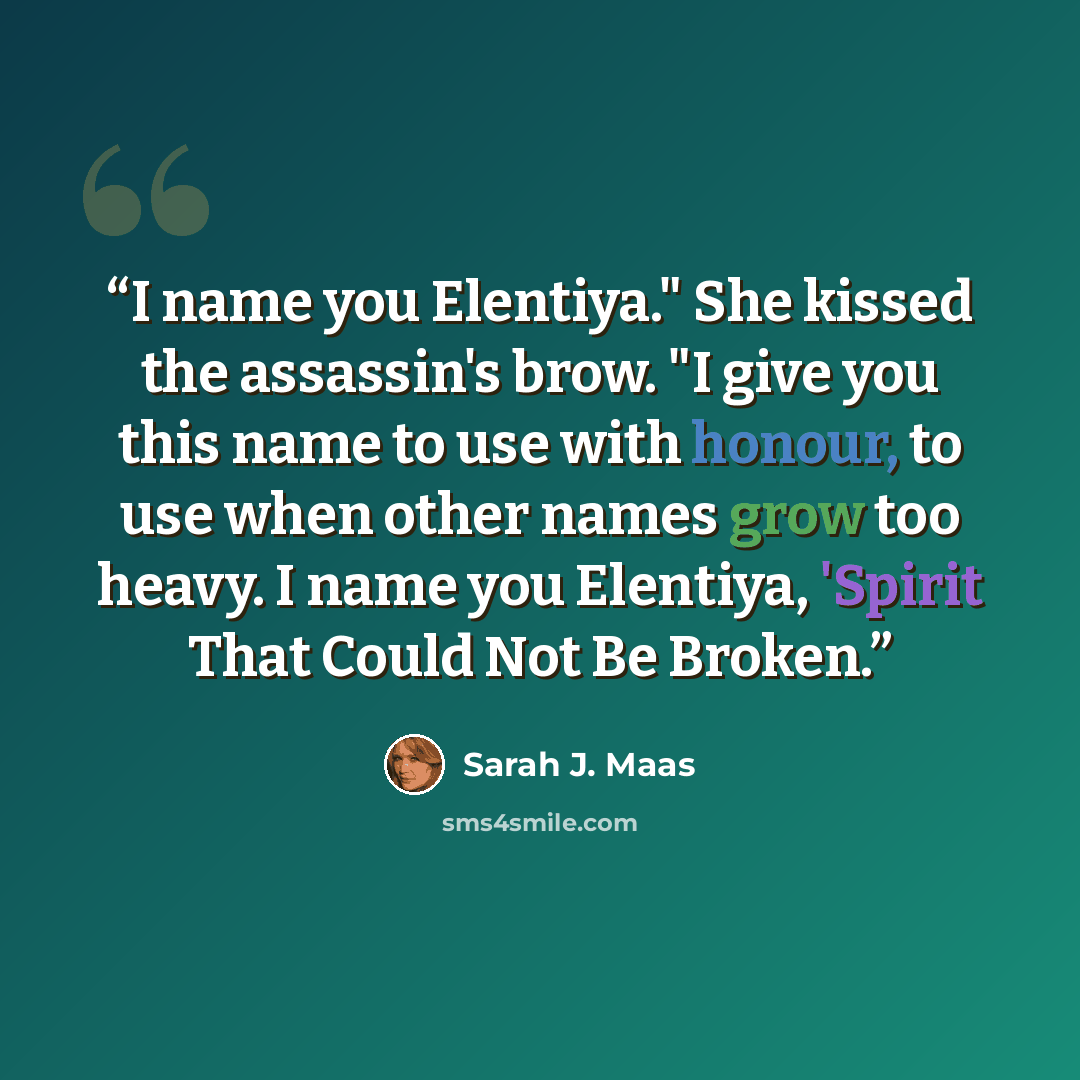 “I name you Elentiya." She kissed the assassin's brow. "I give you this name to use with honour, to use when other names grow too heavy. I name you Elentiya, 'Spirit That Could Not Be Broken.” quote by Sarah J. Maas