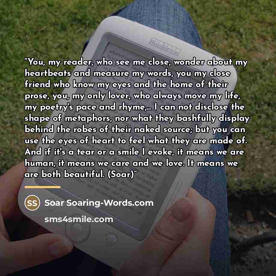 “You, my reader, who see me close, wonder about my heartbeats and measure my words, you my close friend who know my eyes and the home of their prose, you, my only lover, who always move my life, my poetry's pace and rhyme,... I can not disclose the shape of metaphors, nor what they bashfully…” quote by Soar Soaring-Words.com