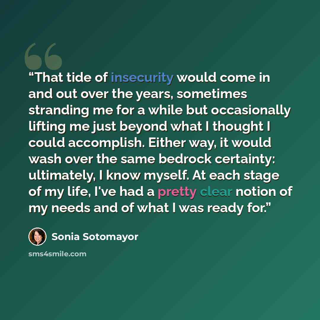 “That tide of insecurity would come in and out over the years, sometimes stranding me for a while but occasionally lifting me just beyond what I thought I could accomplish. Either way, it would wash over the same bedrock certainty: ultimately, I know myself. At each stage of my life, I've had a…” quote by Sonia Sotomayor