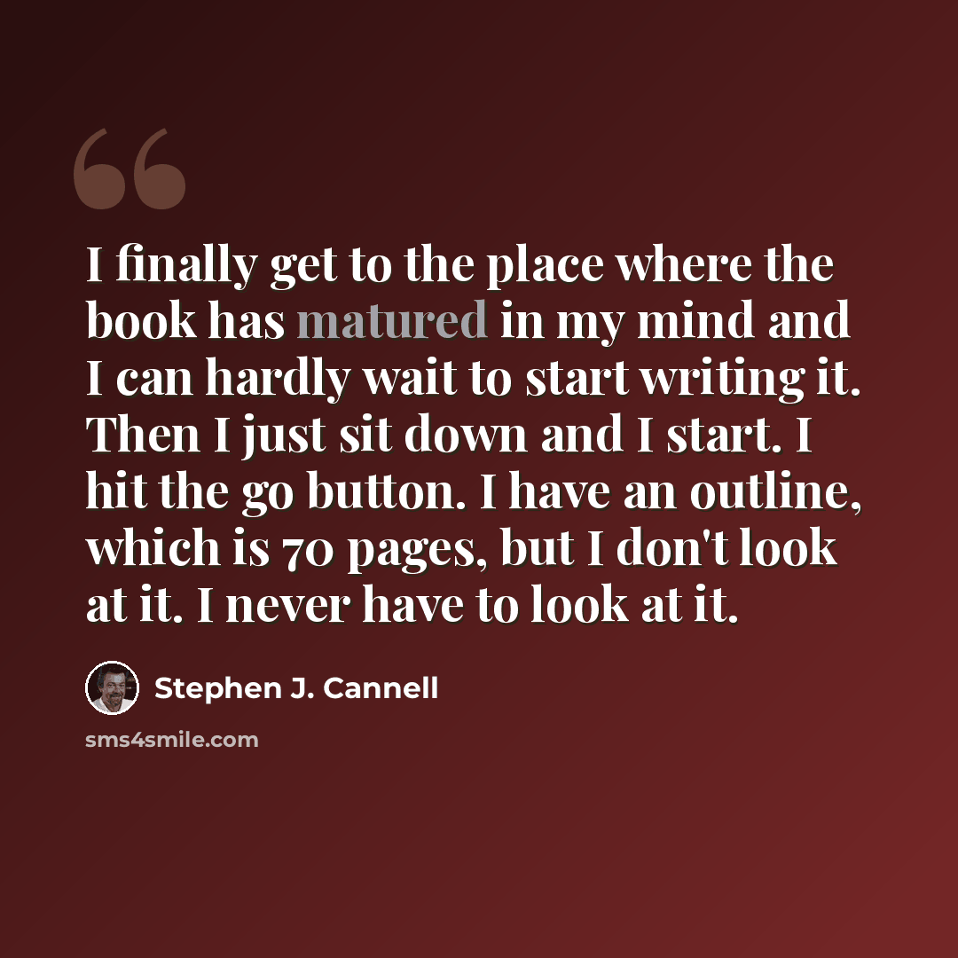 “I finally get to the place where the book has matured in my mind and I can hardly wait to start writing it. Then I just sit down and I start. I hit the go button. I have an outline, which is 70 pages, but I don't look at it. I never have to look at it.” quote by Stephen J. Cannell
