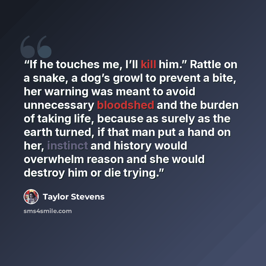 “If he touches me, I’ll kill him.” Rattle on a snake, a dog’s growl to prevent a bite, her warning was meant to avoid unnecessary bloodshed and the burden of taking life, because as surely as the earth turned, if that man put a hand on her, instinct and history would overwhelm reason and she would…” quote by Taylor Stevens