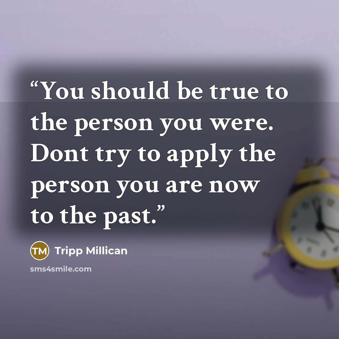 “You should be true to the person you were. Dont try to apply the person you are now to the past.” quote by Tripp Millican