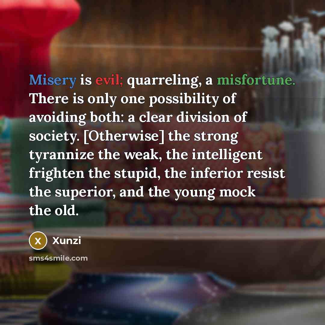 “Misery is evil; quarreling, a misfortune. There is only one possibility of avoiding both: a clear division of society. [Otherwise] the strong tyrannize the weak, the intelligent frighten the stupid, the inferior resist the superior, and the young mock the old.” quote by Xunzi