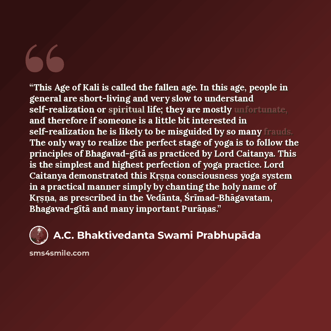 “This Age of Kali is called the fallen age. In this age, people in general are short-living and very slow to understand self-realization or spiritual life; they are mostly unfortunate, and therefore if someone is a little bit interested in self-realization he is likely to be misguided by so many…” quote by A.C. Bhaktivedanta Swami Prabhupāda