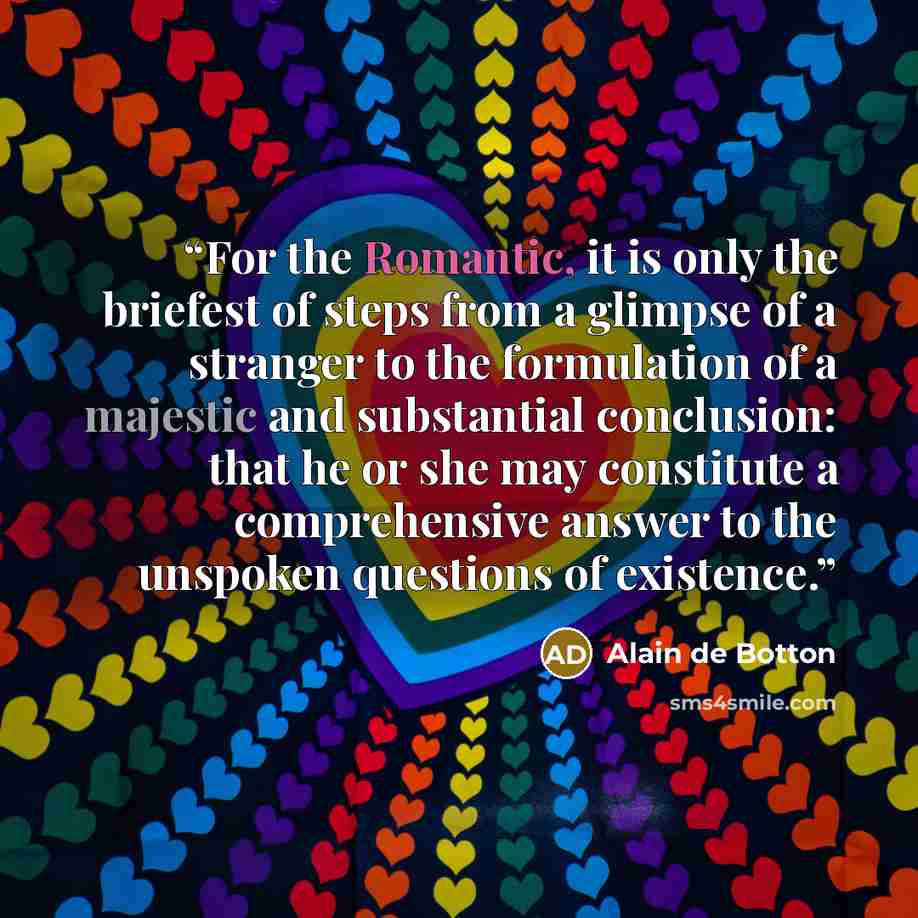 “For the Romantic, it is only the briefest of steps from a glimpse of a stranger to the formulation of a majestic and substantial conclusion: that he or she may constitute a comprehensive answer to the unspoken questions of existence.” quote by Alain de Botton