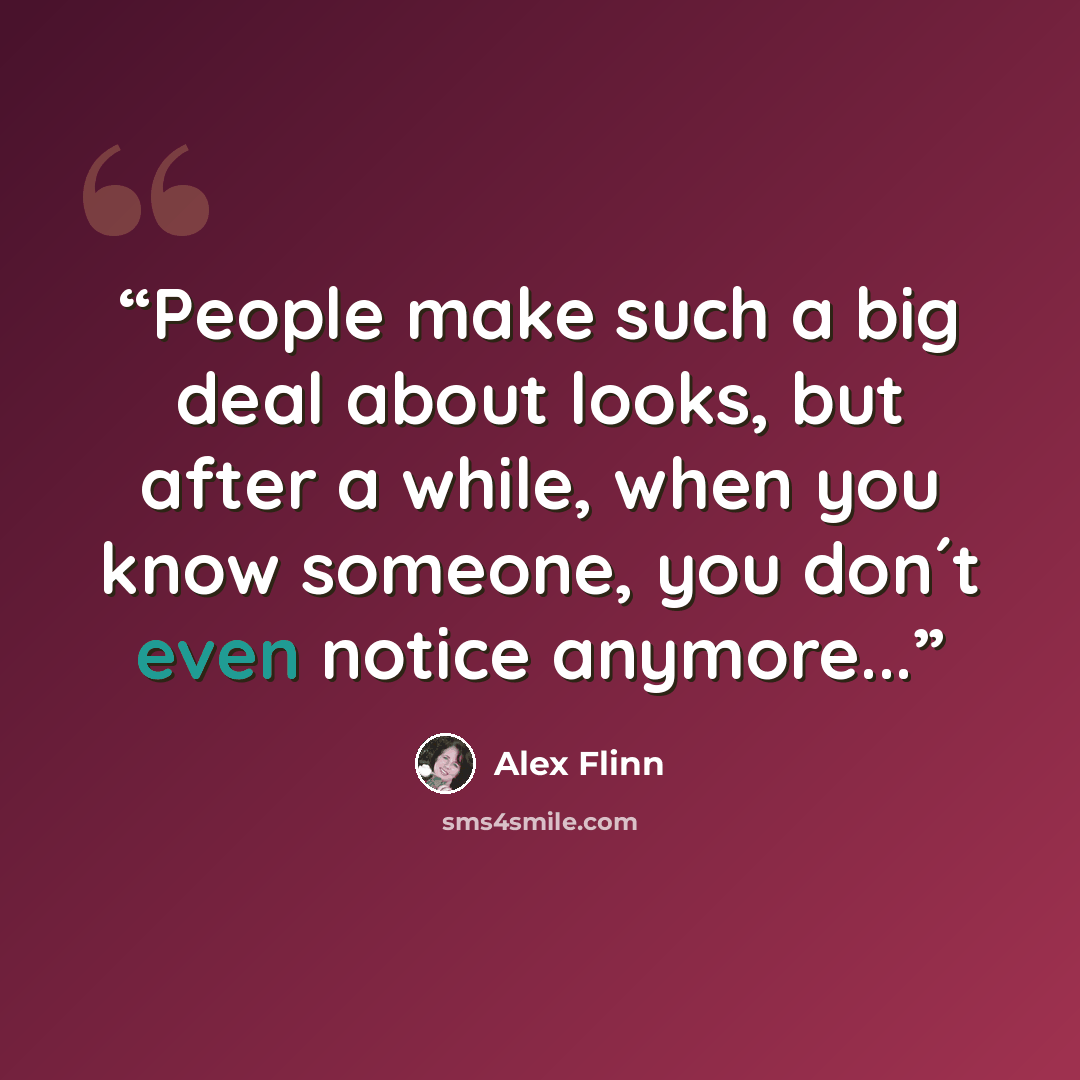 “People make such a big deal about looks, but after a while, when you know someone, you don´t even notice anymore...” quote by Alex Flinn