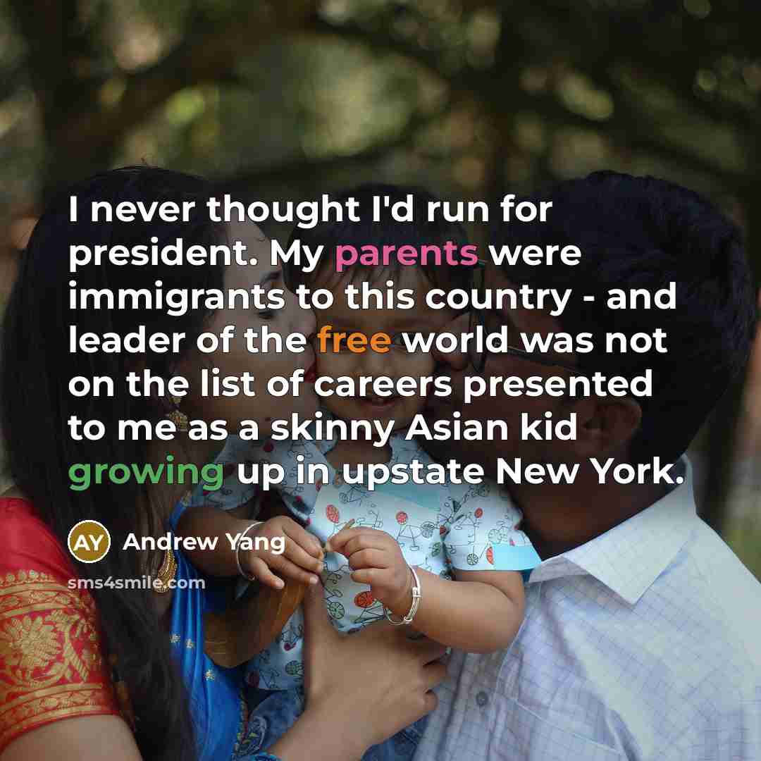“I never thought I'd run for president. My parents were immigrants to this country - and leader of the free world was not on the list of careers presented to me as a skinny Asian kid growing up in upstate New York.” quote by Andrew Yang