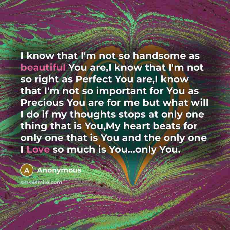 “I know that I'm not so handsome as beautiful You are,I know that I'm not so right as Perfect You are,I know that I'm not so important for You as Precious You are for me but what will I do if my thoughts stops at only one thing that is You,My heart beats for only one that is You and the only one I…” quote by Anonymous