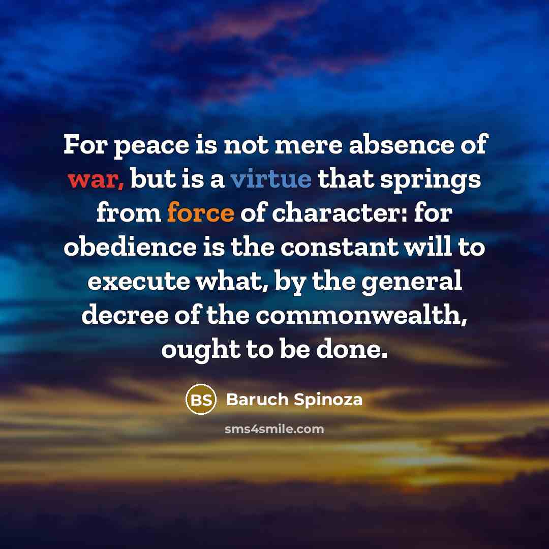 “For peace is not mere absence of war, but is a virtue that springs from force of character: for obedience is the constant will to execute what, by the general decree of the commonwealth, ought to be done.” quote by Baruch Spinoza