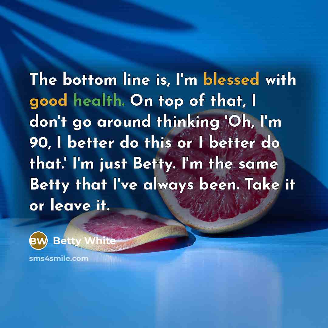 “The bottom line is, I'm blessed with good health. On top of that, I don't go around thinking 'Oh, I'm 90, I better do this or I better do that.' I'm just Betty. I'm the same Betty that I've always been. Take it or leave it.” quote by Betty White