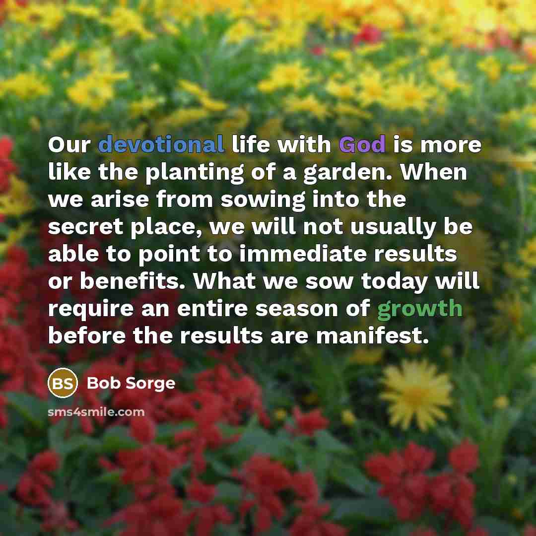 “Our devotional life with God is more like the planting of a garden. When we arise from sowing into the secret place, we will not usually be able to point to immediate results or benefits. What we sow today will require an entire season of growth before the results are manifest.” quote by Bob Sorge