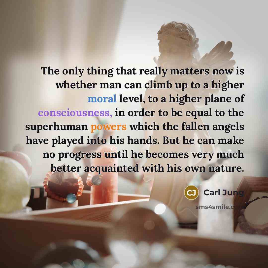 “The only thing that really matters now is whether man can climb up to a higher moral level, to a higher plane of consciousness, in order to be equal to the superhuman powers which the fallen angels have played into his hands. But he can make no progress until he becomes very much better acquainted…” quote by Carl Jung